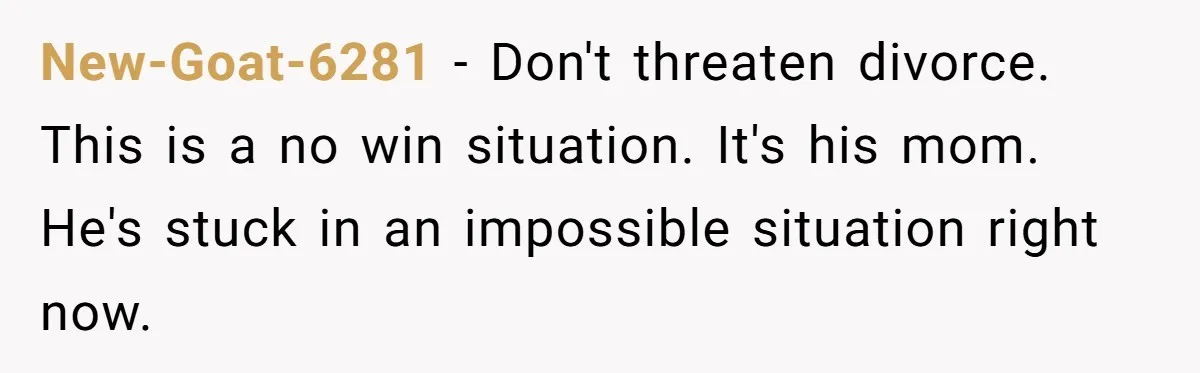 New-Goat-6281 − Don't threaten divorce. This is a no win situation. It's his mom. He's stuck in an impossible situation right now.