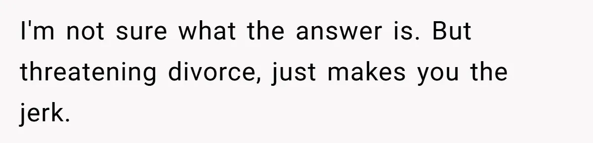 I'm not sure what the answer is. But threatening divorce, just makes you the jerk.