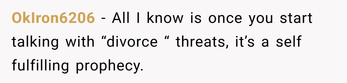 OkIron6206 − All I know is once you start talking with “divorce “ threats, it’s a self fulfilling prophecy.