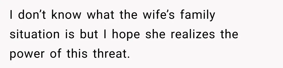 I don’t know what the wife’s family situation is but I hope she realizes the power of this threat.