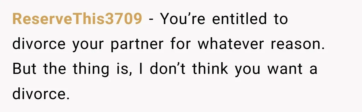 ReserveThis3709 − You’re entitled to divorce your partner for whatever reason. But the thing is, I don’t think you want a divorce.