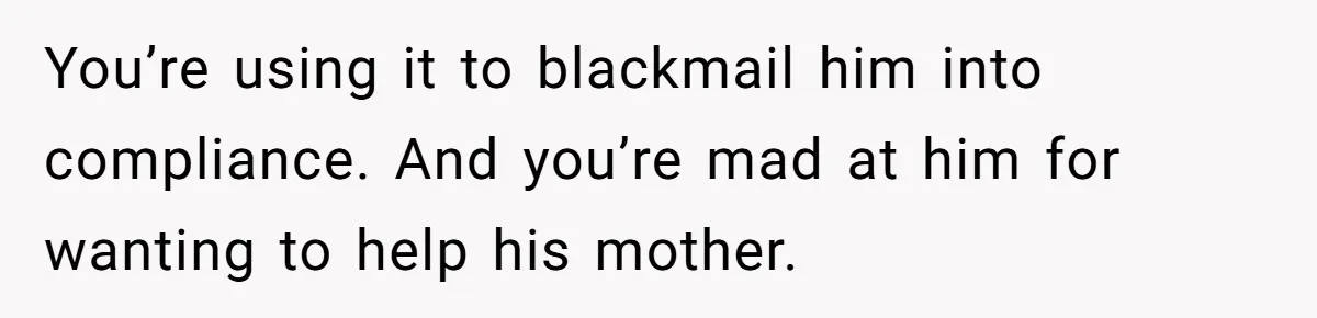 You’re using it to blackmail him into compliance. And you’re mad at him for wanting to help his mother.