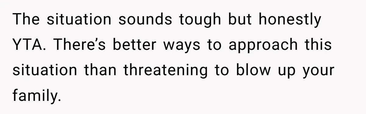 The situation sounds tough but honestly YTA. There’s better ways to approach this situation than threatening to blow up your family.