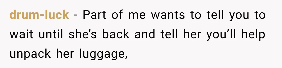 drum-luck − Part of me wants to tell you to wait until she’s back and tell her you’ll help unpack her luggage,