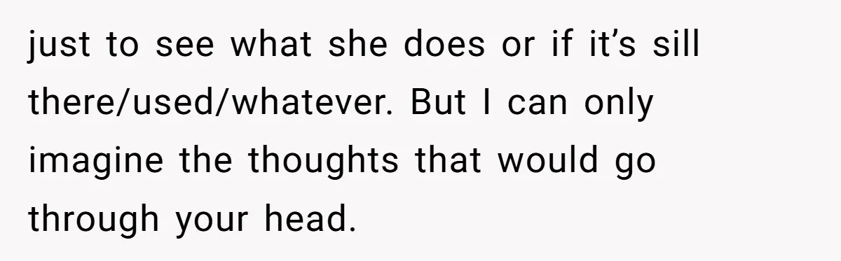 just to see what she does or if it’s sill there/used/whatever. But I can only imagine the thoughts that would go through your head.