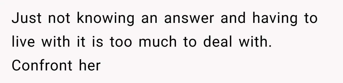 Just not knowing an answer and having to live with it is too much to deal with. Confront her