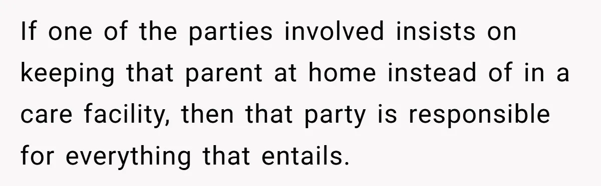 If one of the parties involved insists on keeping that parent at home instead of in a care facility, then that party is responsible for everything that entails.