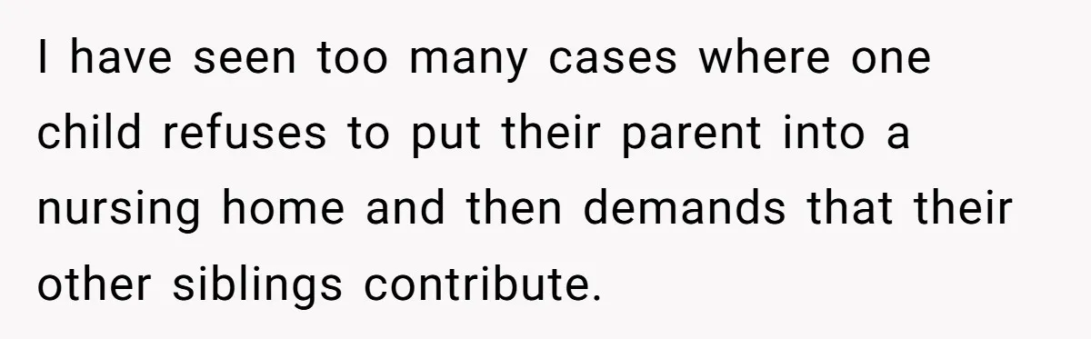 I have seen too many cases where one child refuses to put their parent into a nursing home and then demands that their other siblings contribute.