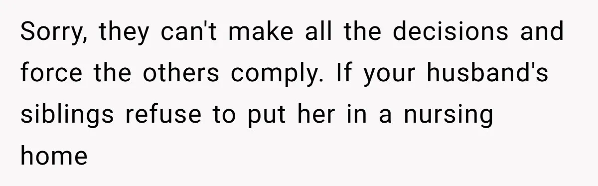 Sorry, they can't make all the decisions and force the others comply. If your husband's siblings refuse to put her in a nursing home