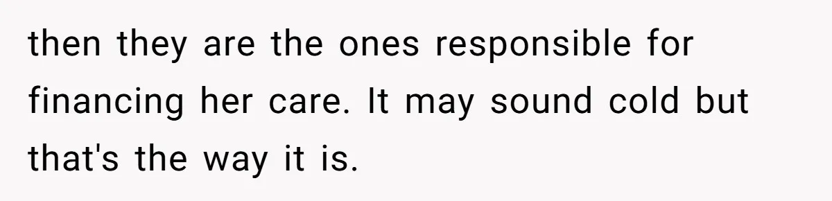 then they are the ones responsible for financing her care. It may sound cold but that's the way it is.