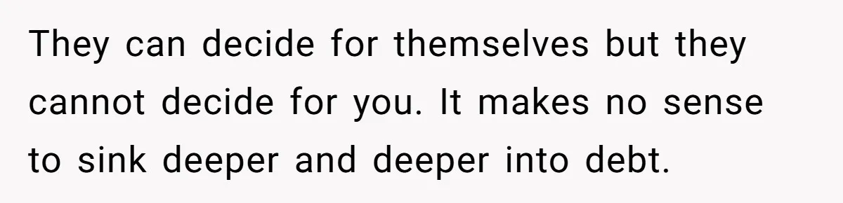 They can decide for themselves but they cannot decide for you. It makes no sense to sink deeper and deeper into debt.