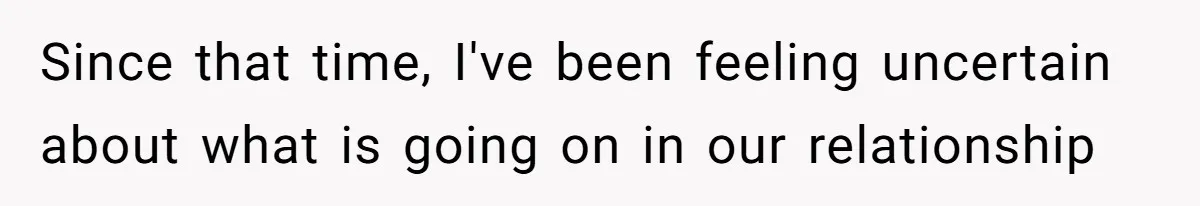 Since that time, I've been feeling uncertain about what is going on in our relationship