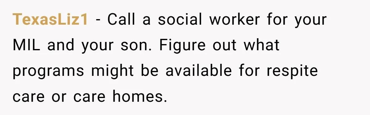 TexasLiz1 − Call a social worker for your MIL and your son. Figure out what programs might be available for respite care or care homes.