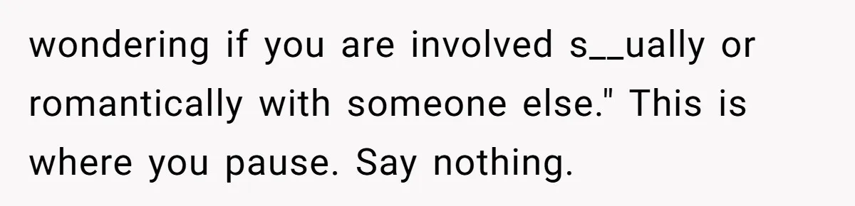 wondering if you are involved s__ually or romantically with someone else." This is where you pause. Say nothing.