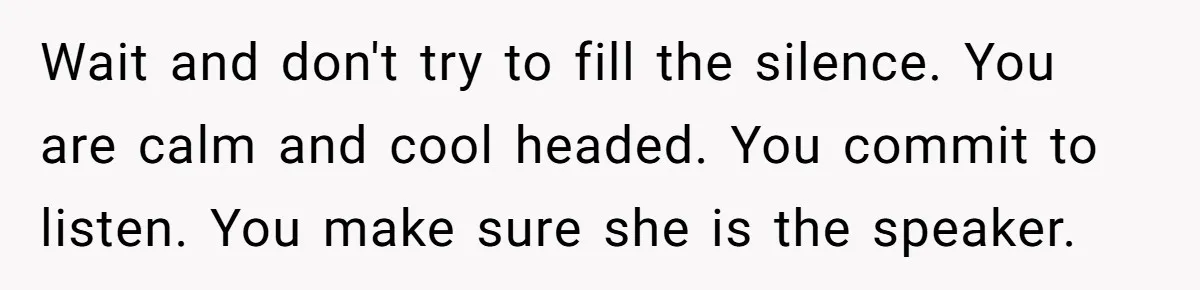Wait and don't try to fill the silence. You are calm and cool headed. You commit to listen. You make sure she is the speaker.