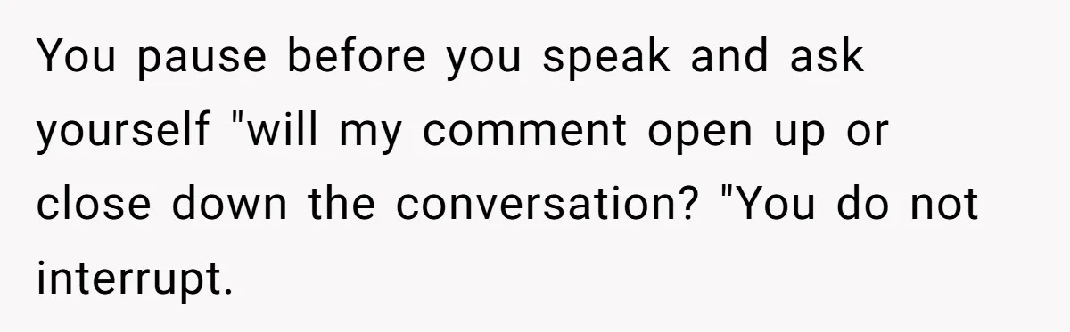 You pause before you speak and ask yourself "will my comment open up or close down the conversation? "You do not interrupt.