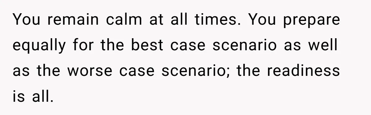 You remain calm at all times. You prepare equally for the best case scenario as well as the worse case scenario; the readiness is all.
