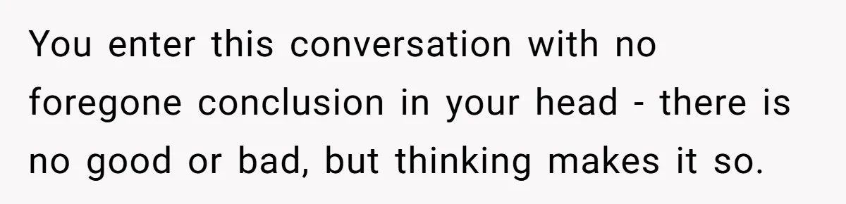 You enter this conversation with no foregone conclusion in your head - there is no good or bad, but thinking makes it so.