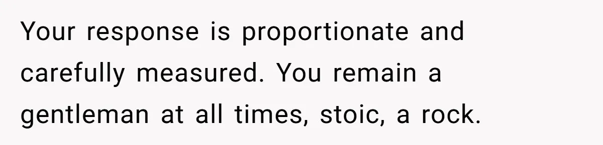 Your response is proportionate and carefully measured. You remain a gentleman at all times, stoic, a rock.