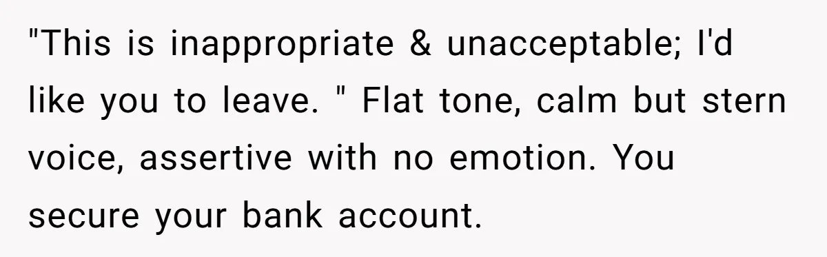 "This is inappropriate & unacceptable; I'd like you to leave. " Flat tone, calm but stern voice, assertive with no emotion. You secure your bank account.