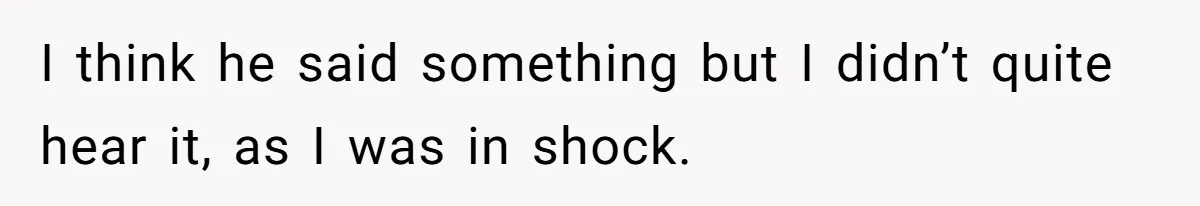 I think he said something but I didn’t quite hear it, as I was in shock.