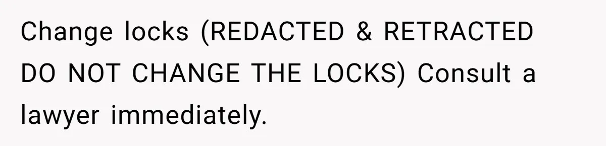 Change locks (REDACTED & RETRACTED DO NOT CHANGE THE LOCKS) Consult a lawyer immediately.