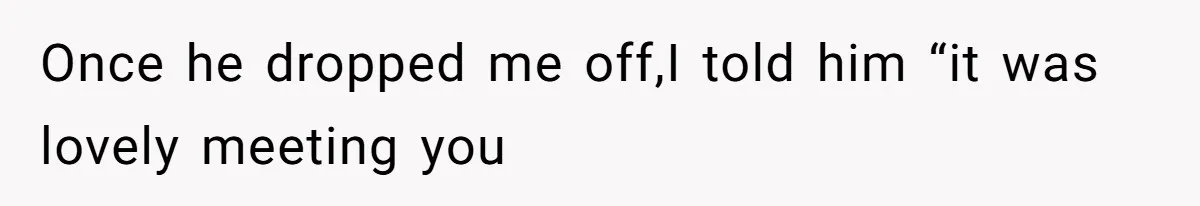 Once he dropped me off,I told him “it was lovely meeting you
