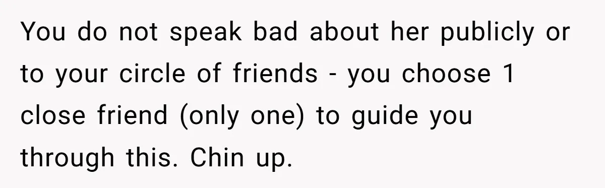 You do not speak bad about her publicly or to your circle of friends - you choose 1 close friend (only one) to guide you through this. Chin up.