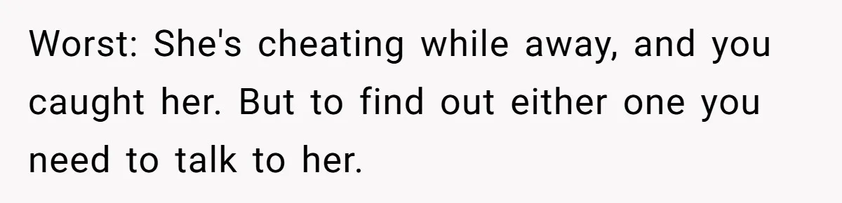 Worst: She's cheating while away, and you caught her. But to find out either one you need to talk to her.
