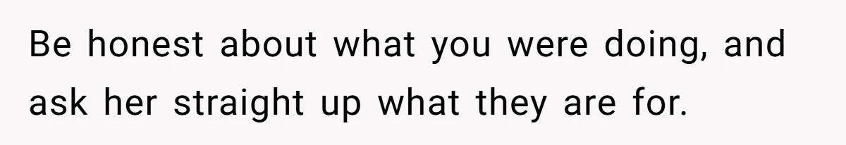 Be honest about what you were doing, and ask her straight up what they are for.