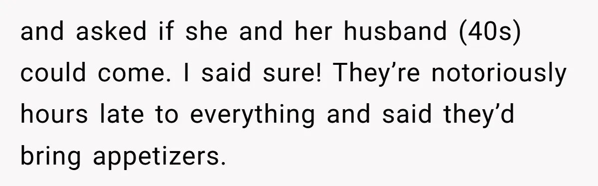 and asked if she and her husband (40s) could come. I said sure! They’re notoriously hours late to everything and said they’d bring appetizers.