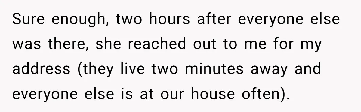 Sure enough, two hours after everyone else was there, she reached out to me for my address (they live two minutes away and everyone else is at our house often).