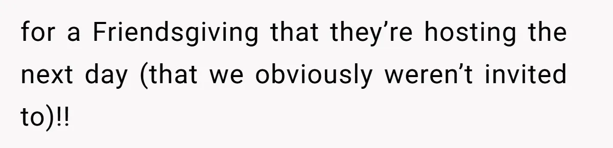 for a Friendsgiving that they’re hosting the next day (that we obviously weren’t invited to)!!