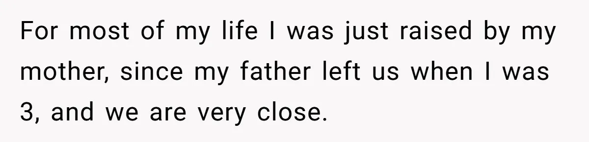 For most of my life I was just raised by my mother, since my father left us when I was 3, and we are very close.