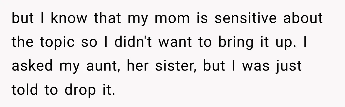 but I know that my mom is sensitive about the topic so I didn't want to bring it up. I asked my aunt, her sister, but I was just told...