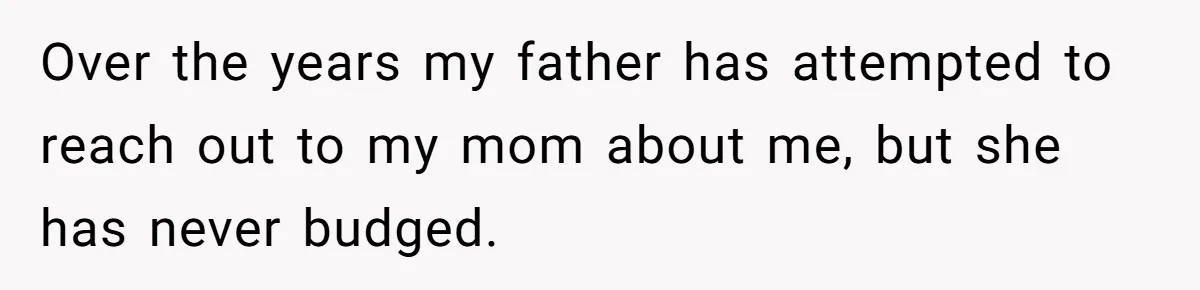 Over the years my father has attempted to reach out to my mom about me, but she has never budged.