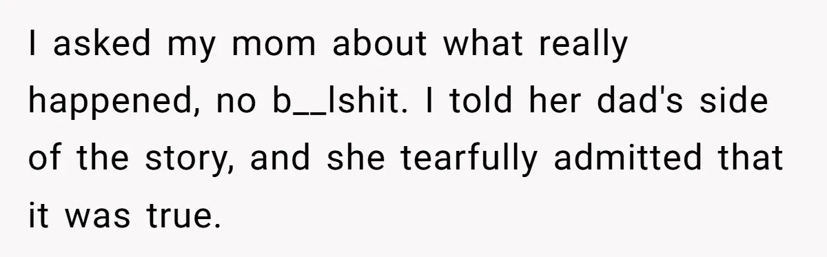 I asked my mom about what really happened, no b__lshit. I told her dad's side of the story, and she tearfully admitted that it was true.