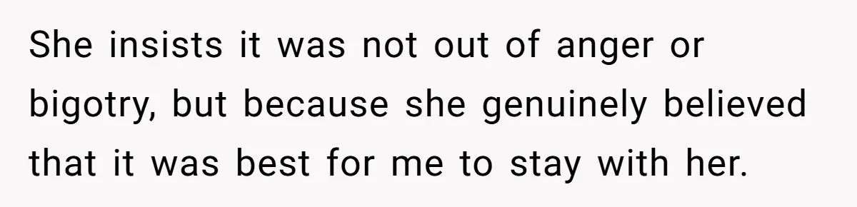 She insists it was not out of anger or bigotry, but because she genuinely believed that it was best for me to stay with her.