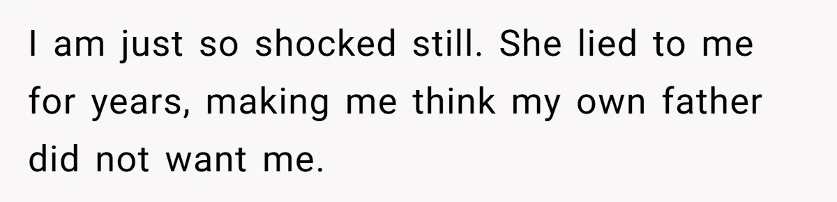 I am just so shocked still. She lied to me for years, making me think my own father did not want me.