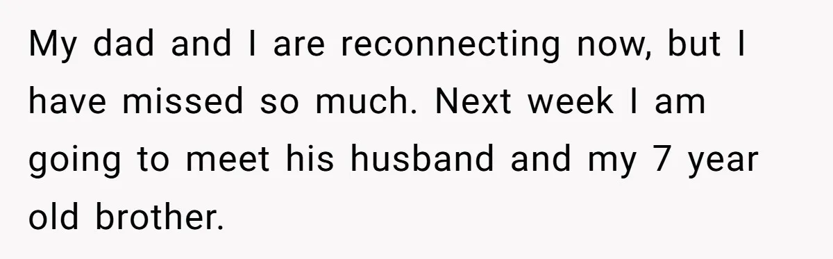 My dad and I are reconnecting now, but I have missed so much. Next week I am going to meet his husband and my 7 year old brother.