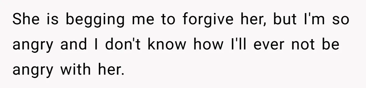 She is begging me to forgive her, but I'm so angry and I don't know how I'll ever not be angry with her.