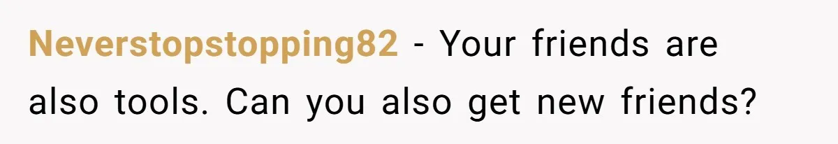 Neverstopstopping82 − Your friends are also tools. Can you also get new friends?