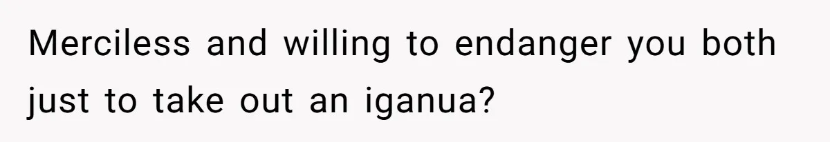 Merciless and willing to endanger you both just to take out an iganua?