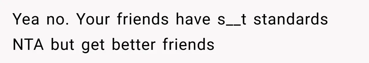 Yea no. Your friends have s__t standards NTA but get better friends