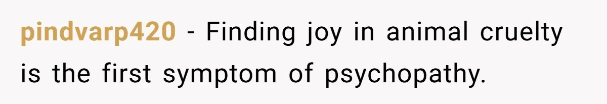 pindvarp420 − Finding joy in animal cruelty is the first symptom of psychopathy.
