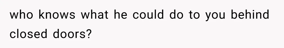 who knows what he could do to you behind closed doors?