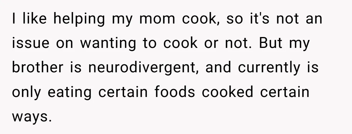 I like helping my mom cook, so it's not an issue on wanting to cook or not. But my brother is neurodivergent, and currently is only eating certain foods cooked...