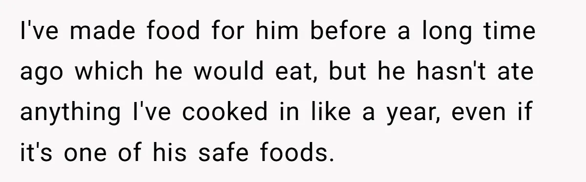 I've made food for him before a long time ago which he would eat, but he hasn't ate anything I've cooked in like a year, even if it's one of...