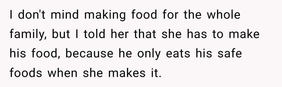 I don't mind making food for the whole family, but I told her that she has to make his food, because he only eats his safe foods when she makes...