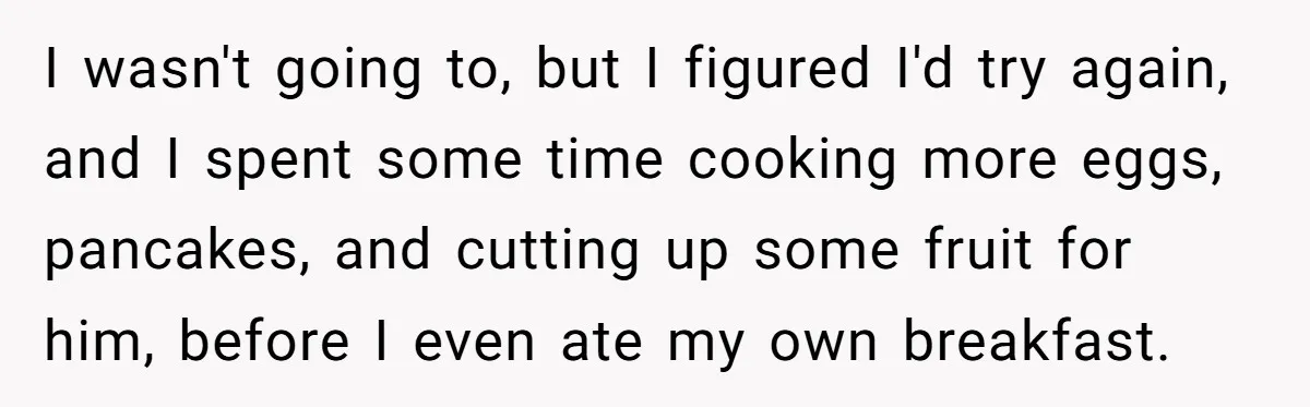 I wasn't going to, but I figured I'd try again, and I spent some time cooking more eggs, pancakes, and cutting up some fruit for him, before I even ate...